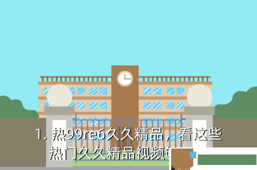 1. 热99re6久久精品，看这些热门久久精品视频够了吗