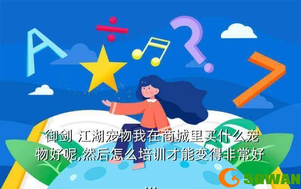  御剑 江湖宠物我在商城里买什么宠物好呢,然后怎么培训才能变得非常好...