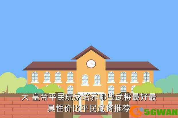 大 皇帝平民玩家培养哪些武将最好最具性价比平民武将推荐