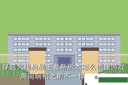 穿越火线枪战王者新版本怎么创建游戏房间啊和之前不一样了没看